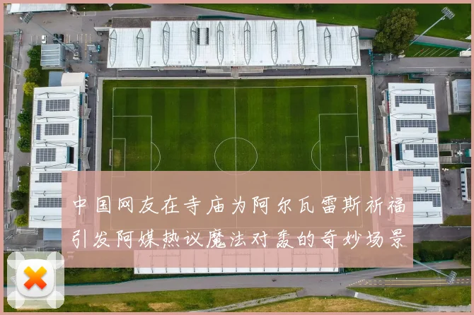 中国网友在寺庙为阿尔瓦雷斯祈福引发阿媒热议魔法对轰的奇妙场景